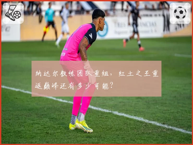 纳达尔教练团队重组，红土之王重返巅峰还有多少可能？