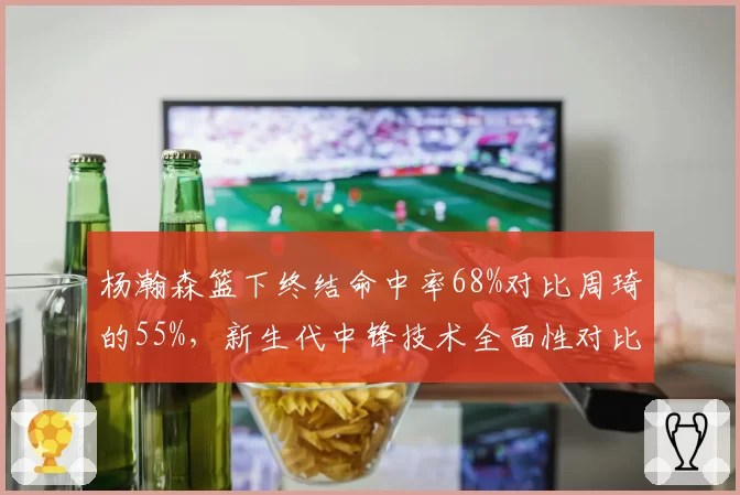 杨瀚森篮下终结命中率68%对比周琦的55%,新生代中锋技术全面性对比