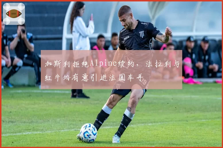 加斯利拒绝Alpine续约,法拉利与红牛均有意引进法国车手