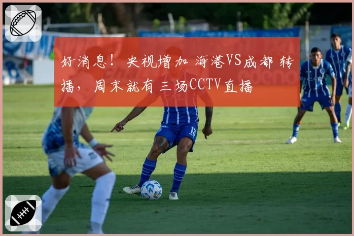 好消息！央视增加 海港VS成都 转播，周末就有三场CCTV直播