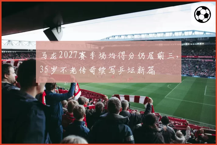 马龙2027赛季场均得分仍居前三，35岁不老传奇续写乒坛新篇