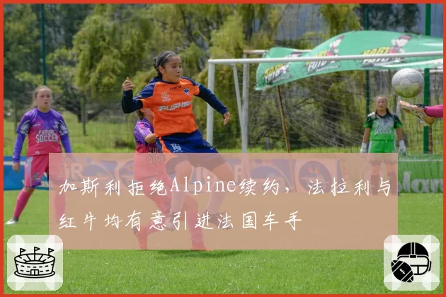 加斯利拒绝Alpine续约,法拉利与红牛均有意引进法国车手