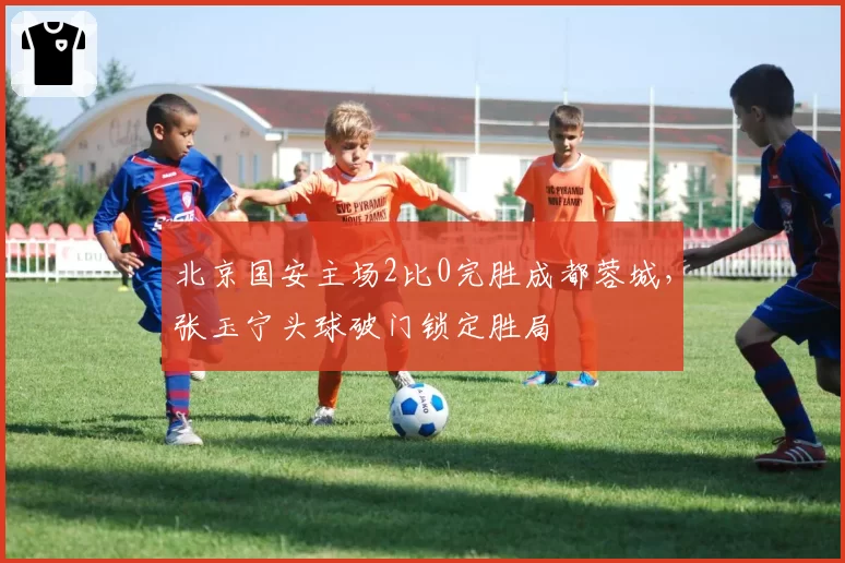 北京国安主场2比0完胜成都蓉城，张玉宁头球破门锁定胜局