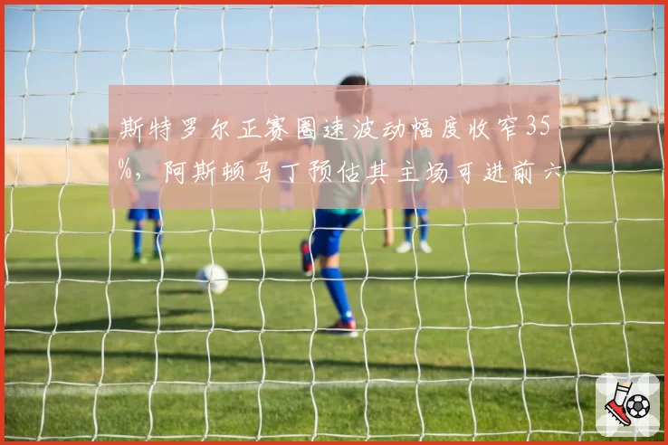 斯特罗尔正赛圈速波动幅度收窄35%，阿斯顿马丁预估其主场可进前六