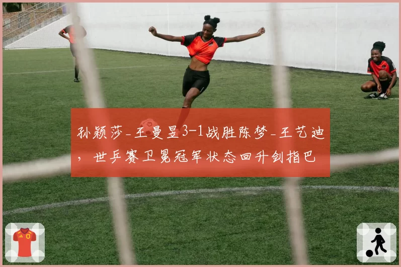 孙颖莎_王曼昱3-1战胜陈梦_王艺迪，世乒赛卫冕冠军状态回升剑指巴黎