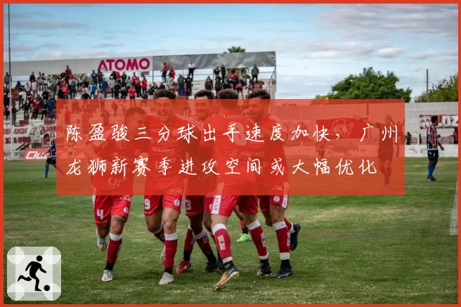 陈盈骏三分球出手速度加快,广州龙狮新赛季进攻空间或大幅优化