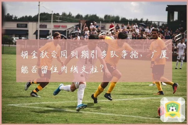 胡金秋合同到期引多队争抢，广厦能否留住内线支柱？