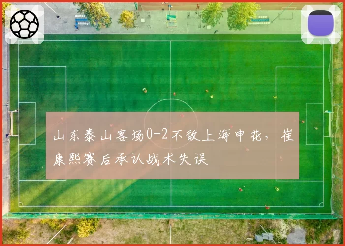 山东泰山客场0-2不敌上海申花,崔康熙赛后承认战术失误