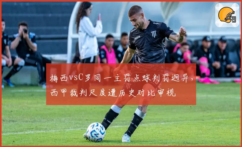 梅西vsC罗同一主罚点球判罚迥异，西甲裁判尺度遭历史对比审视