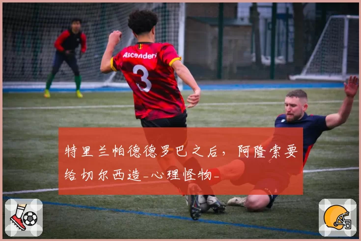 特里兰帕德德罗巴之后，阿隆索要给切尔西造_心理怪物_