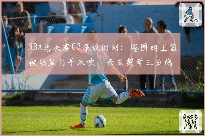 NBA总决赛G7争议时刻：塔图姆上篮被明显打手未吹，而东契奇三分线外轻微接触即获三罚，两队罚球数冰火两重天