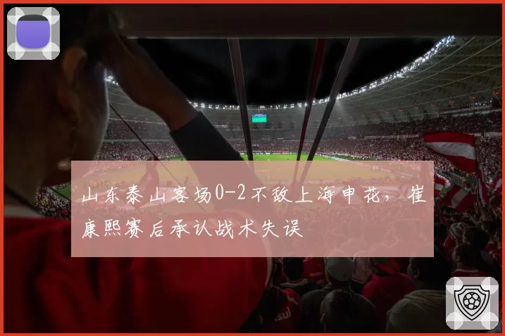 山东泰山客场0-2不敌上海申花，崔康熙赛后承认战术失误