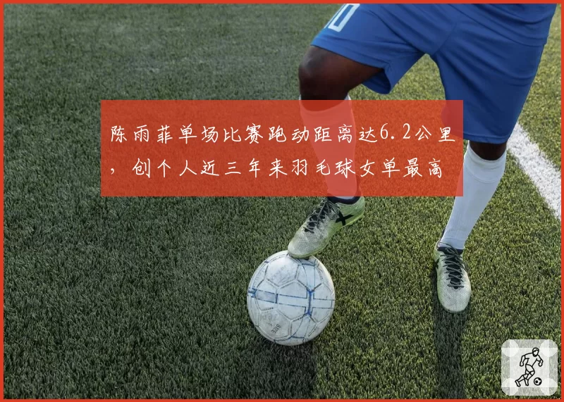 陈雨菲单场比赛跑动距离达6.2公里，创个人近三年来羽毛球女单最高覆盖数据