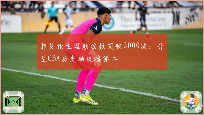 郭艾伦生涯助攻数突破3000次，升至CBA历史助攻榜第二