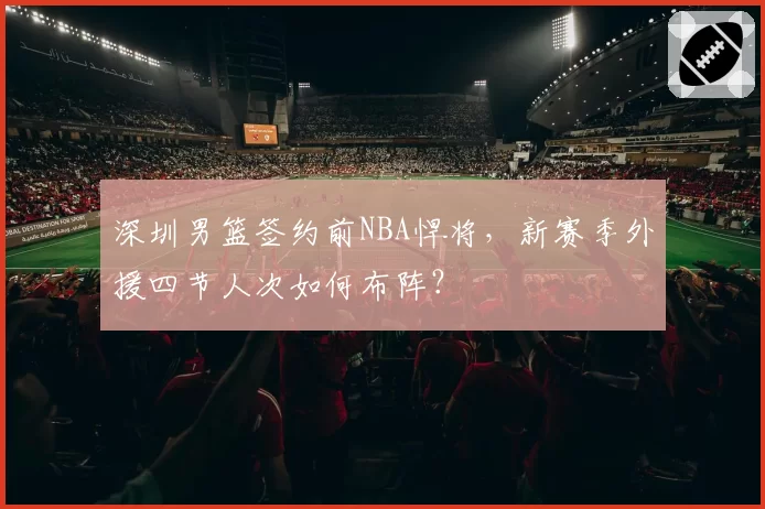 深圳男篮签约前NBA悍将,新赛季外援四节人次如何布阵?