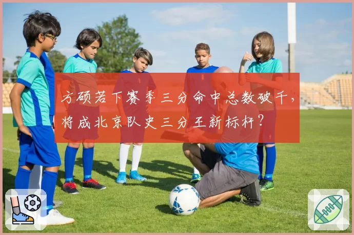 方硕若下赛季三分命中总数破千，将成北京队史三分王新标杆？