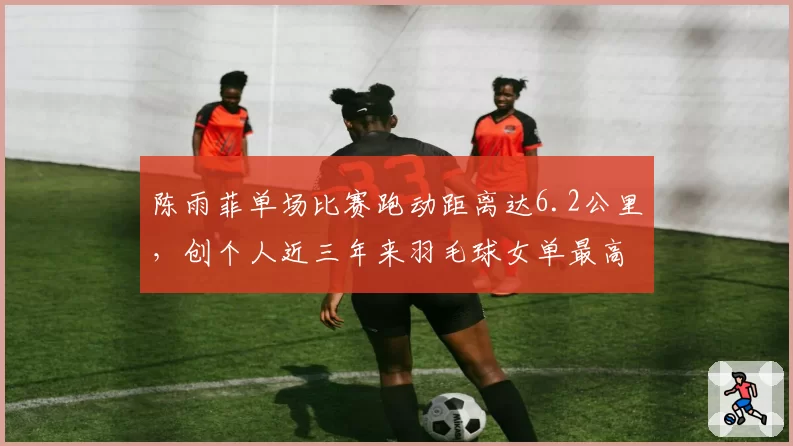 陈雨菲单场比赛跑动距离达6.2公里，创个人近三年来羽毛球女单最高覆盖数据