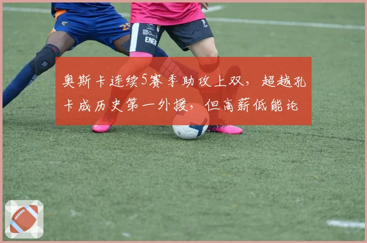 奥斯卡连续5赛季助攻上双，超越孔卡成历史第一外援，但高薪低能论再起