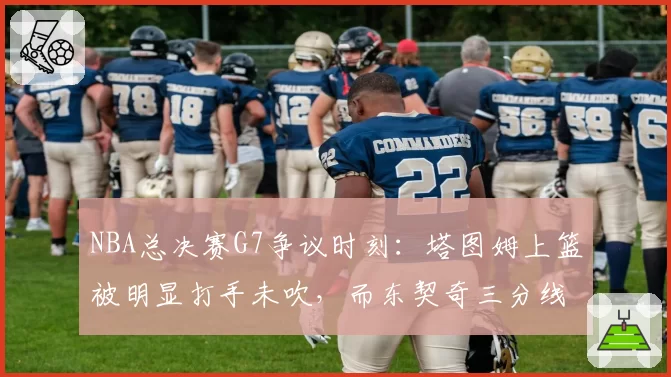 NBA总决赛G7争议时刻:塔图姆上篮被明显打手未吹,而东契奇三分线外轻微接触即获三罚,两队罚球数冰火两重天