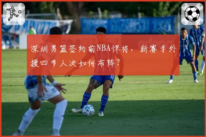深圳男篮签约前NBA悍将,新赛季外援四节人次如何布阵?