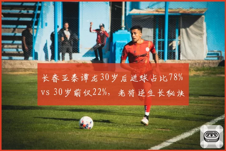长春亚泰谭龙30岁后进球占比78% vs 30岁前仅22%，老将逆生长秘诀何在？