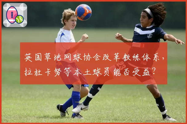 英国草地网球协会改革教练体系,拉杜卡努等本土球员能否受益?