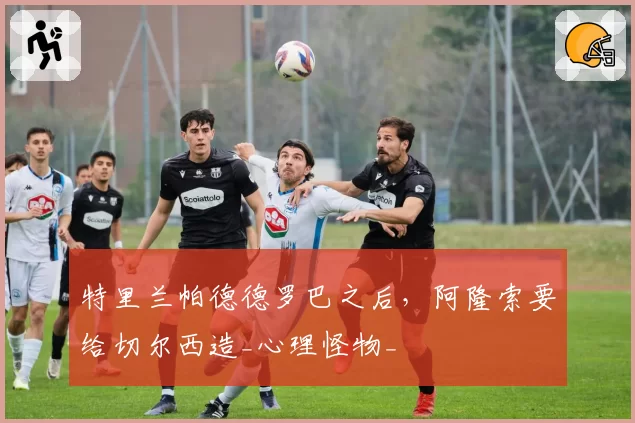 特里兰帕德德罗巴之后，阿隆索要给切尔西造_心理怪物_
