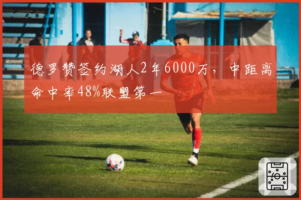 德罗赞签约湖人2年6000万，中距离命中率48%联盟第一