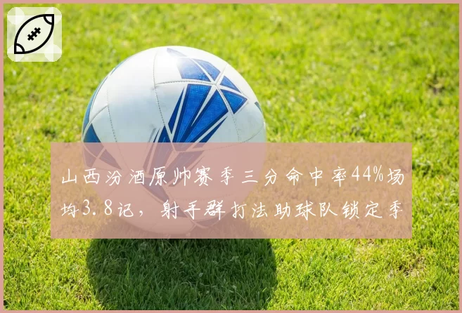 山西汾酒原帅赛季三分命中率44%场均3.8记,射手群打法助球队锁定季后赛