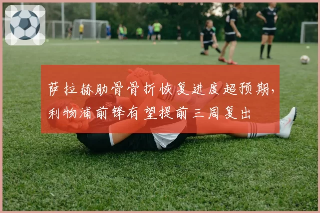 萨拉赫肋骨骨折恢复进度超预期,利物浦前锋有望提前三周复出