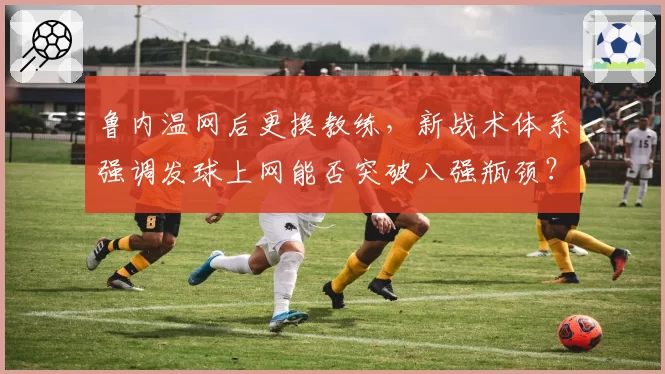 鲁内温网后更换教练，新战术体系强调发球上网能否突破八强瓶颈？