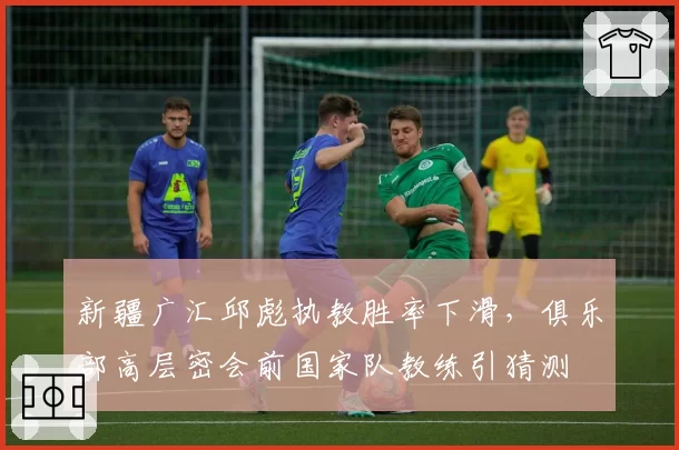 新疆广汇邱彪执教胜率下滑,俱乐部高层密会前国家队教练引猜测
