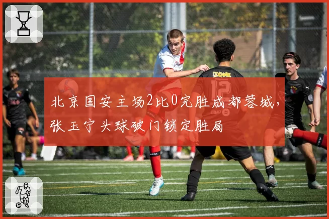 北京国安主场2比0完胜成都蓉城，张玉宁头球破门锁定胜局