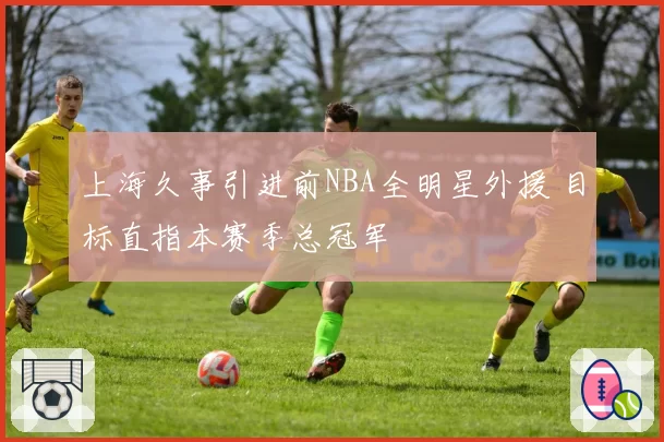 上海久事引进前NBA全明星外援 目标直指本赛季总冠军
