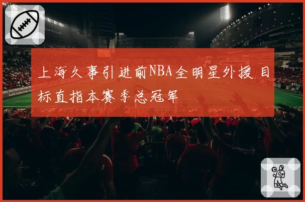 上海久事引进前NBA全明星外援 目标直指本赛季总冠军
