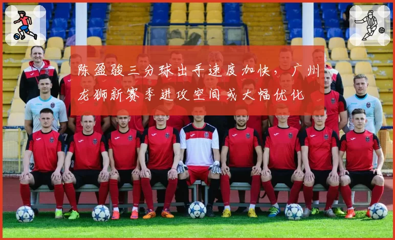 陈盈骏三分球出手速度加快，广州龙狮新赛季进攻空间或大幅优化