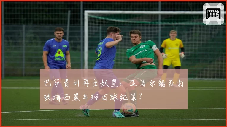 巴萨青训再出妖星，亚马尔能否打破梅西最年轻百球纪录？