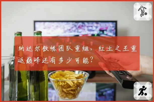 纳达尔教练团队重组，红土之王重返巅峰还有多少可能？