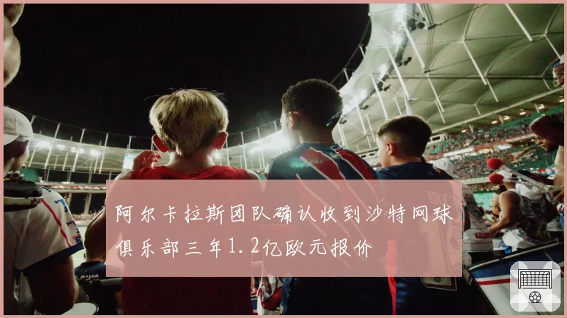 阿尔卡拉斯团队确认收到沙特网球俱乐部三年1.2亿欧元报价