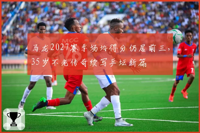 马龙2027赛季场均得分仍居前三，35岁不老传奇续写乒坛新篇