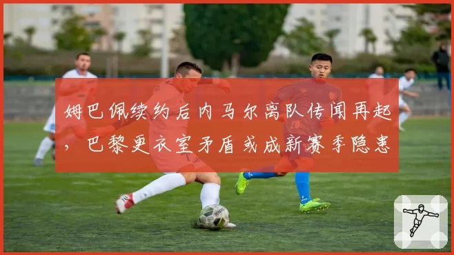 姆巴佩续约后内马尔离队传闻再起，巴黎更衣室矛盾或成新赛季隐患
