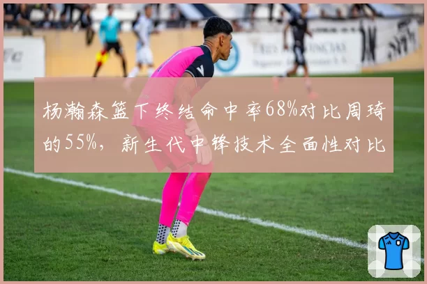杨瀚森篮下终结命中率68%对比周琦的55%,新生代中锋技术全面性对比