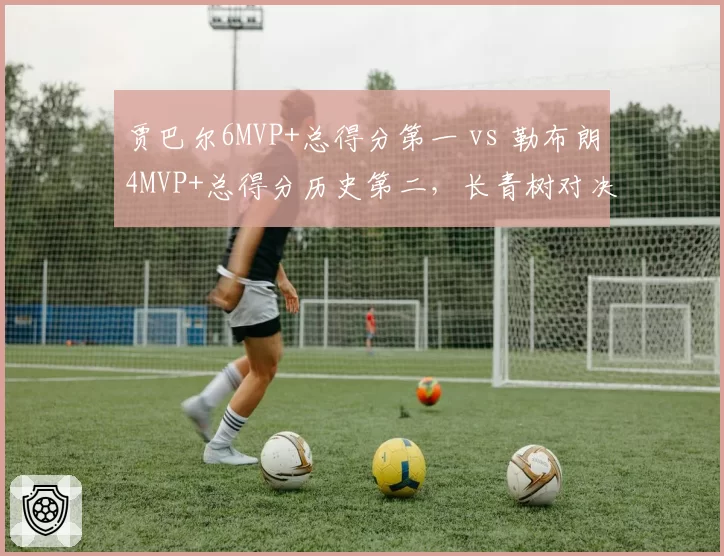 贾巴尔6MVP+总得分第一 vs 勒布朗4MVP+总得分历史第二,长青树对决
