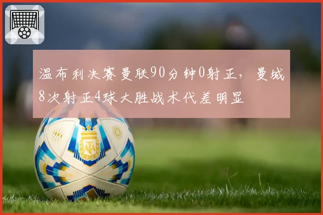 温布利决赛曼联90分钟0射正,曼城8次射正4球大胜战术代差明显