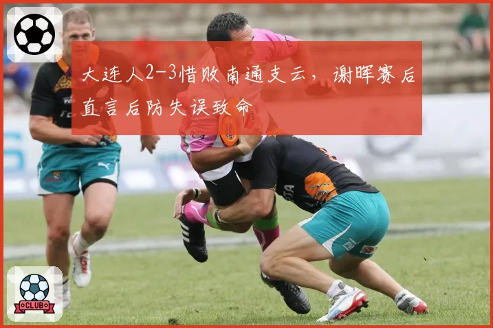 大连人2-3惜败南通支云，谢晖赛后直言后防失误致命